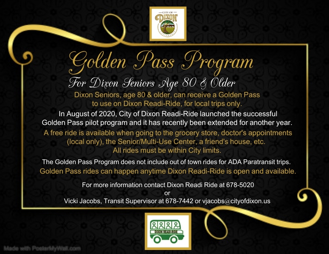 Dixon Seniors, age 80 and older, can receive a Golden Pass to use on Dixon Readi-Ride, for local trips only. A free ride is available when going to the grocery store, local doctor's appointments, the Senior/Multi-use Center, a friend's house, etc. All rides must be within City limits.   The Golden Pass Program does not include out of town rides for ADA Paratransit trips. Golden Pass rides can happen anytime Dixon Readi-Ride is open and available.   For more information contact Dixon Readi-Ride at 678-5020 or Vicki Jacobs, Transit Supervisor at 678-7442 or vjacobs@cityofdixon.us